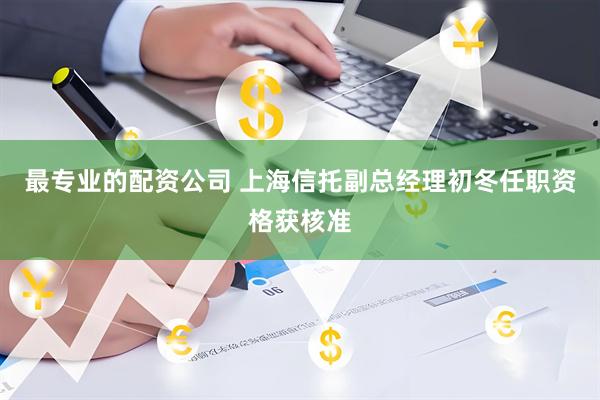 最专业的配资公司 上海信托副总经理初冬任职资格获核准