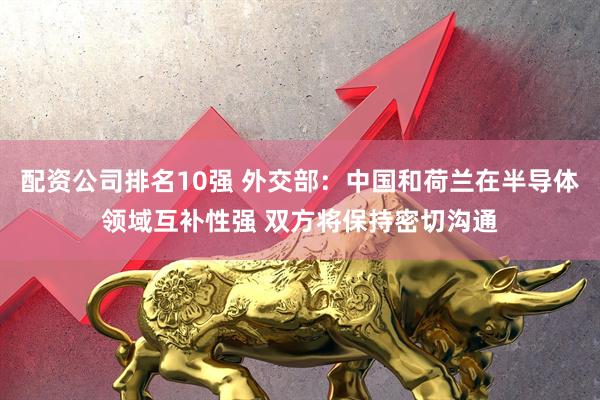 配资公司排名10强 外交部：中国和荷兰在半导体领域互补性强 双方将保持密切沟通
