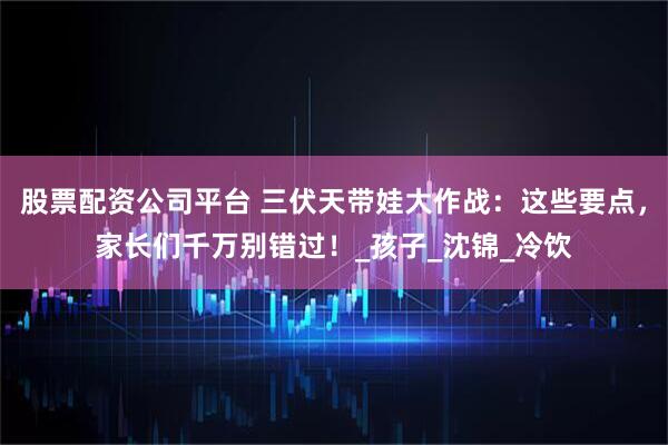 股票配资公司平台 三伏天带娃大作战：这些要点，家长们千万别错过！_孩子_沈锦_冷饮