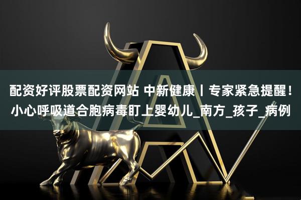 配资好评股票配资网站 中新健康丨专家紧急提醒！小心呼吸道合胞病毒盯上婴幼儿_南方_孩子_病例