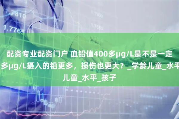 配资专业配资门户 血铅值400多μg/L是不是一定比300多μg/L摄入的铅更多，损伤也更大？_学龄儿童_水平_孩子