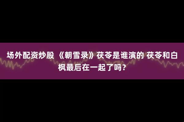 场外配资炒股 《朝雪录》茯苓是谁演的 茯苓和白枫最后在一起了吗？