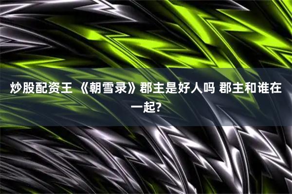 炒股配资王 《朝雪录》郡主是好人吗 郡主和谁在一起?
