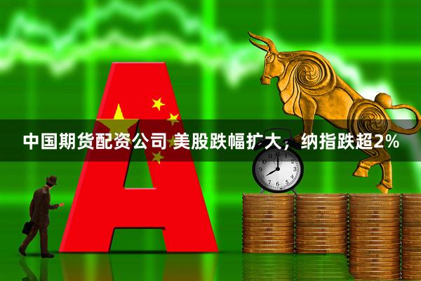 中国期货配资公司 美股跌幅扩大，纳指跌超2%