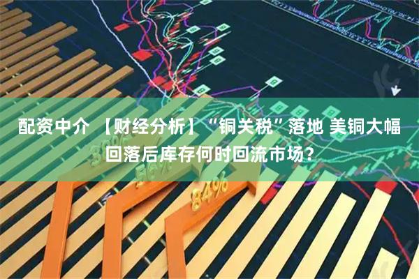 配资中介 【财经分析】“铜关税”落地 美铜大幅回落后库存何时回流市场？