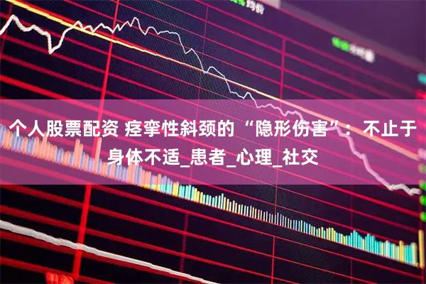 个人股票配资 痉挛性斜颈的 “隐形伤害”：不止于身体不适_患者_心理_社交
