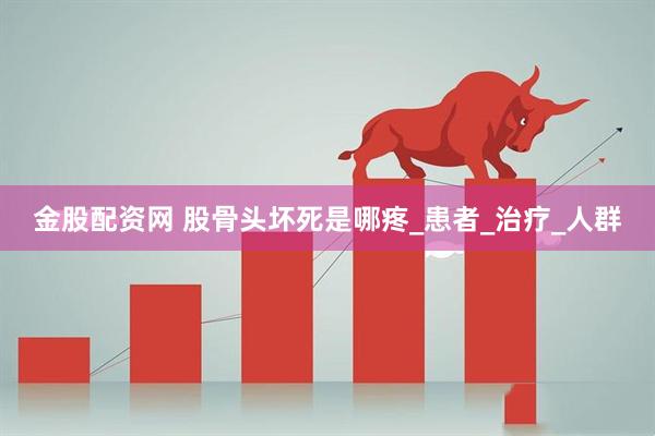 金股配资网 股骨头坏死是哪疼_患者_治疗_人群