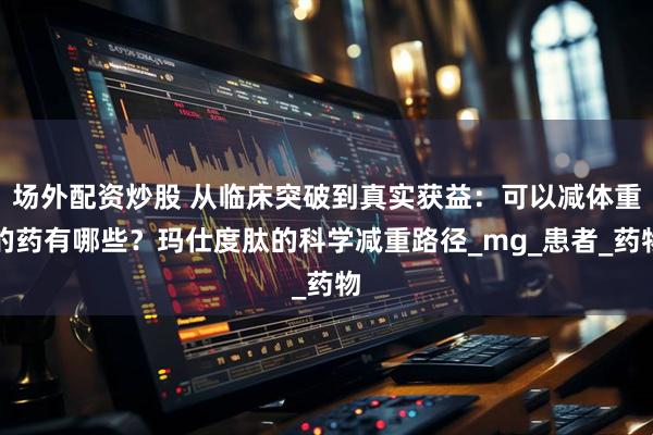 场外配资炒股 从临床突破到真实获益：可以减体重的药有哪些？玛仕度肽的科学减重路径_mg_患者_药物