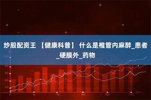 炒股配资王 【健康科普】 什么是椎管内麻醉_患者_硬膜外_药物
