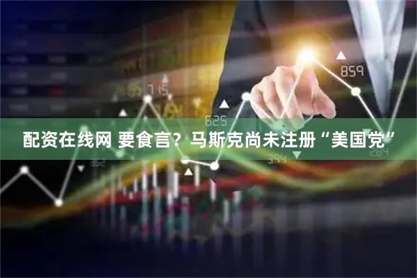 配资在线网 要食言？马斯克尚未注册“美国党”