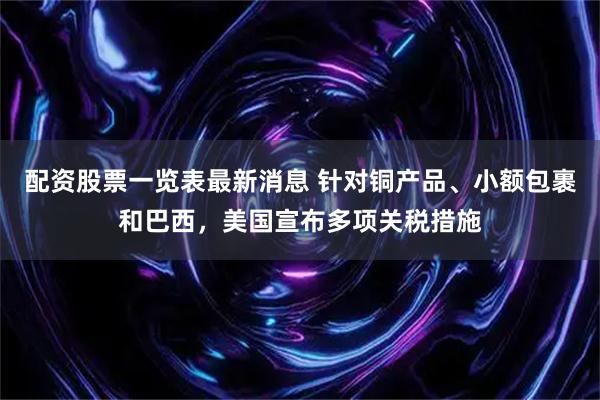 配资股票一览表最新消息 针对铜产品、小额包裹和巴西，美国宣布多项关税措施