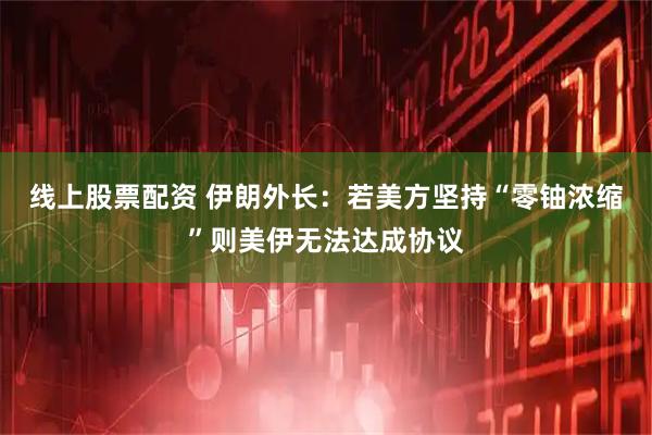 线上股票配资 伊朗外长：若美方坚持“零铀浓缩”则美伊无法达成协议