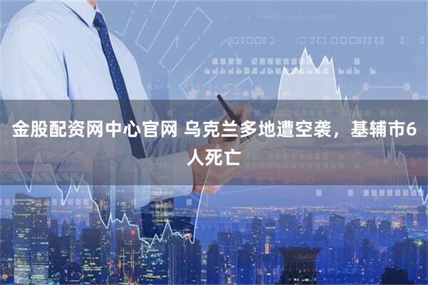 金股配资网中心官网 乌克兰多地遭空袭，基辅市6人死亡