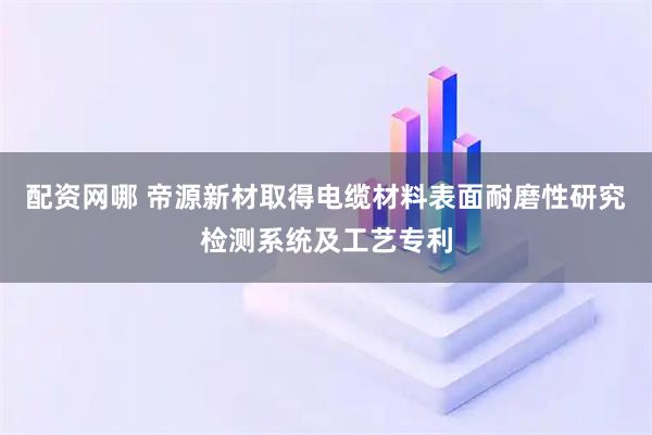 配资网哪 帝源新材取得电缆材料表面耐磨性研究检测系统及工艺专利