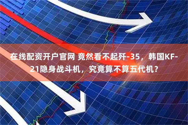 在线配资开户官网 竟然看不起歼-35，韩国KF-21隐身战斗机，究竟算不算五代机？