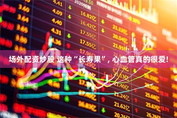 场外配资炒股 这种“长寿果”, 心血管真的很爱!