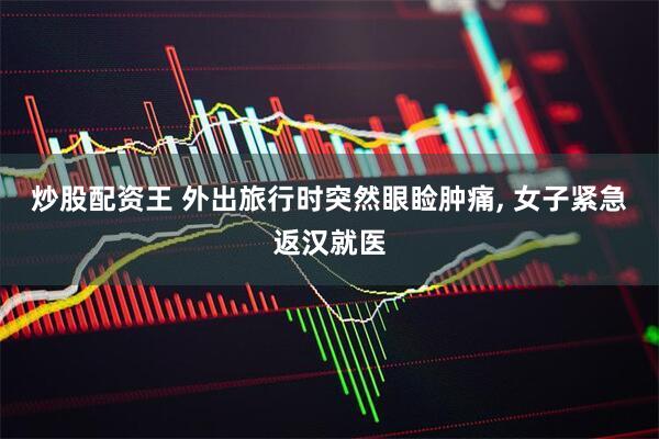 炒股配资王 外出旅行时突然眼睑肿痛, 女子紧急返汉就医
