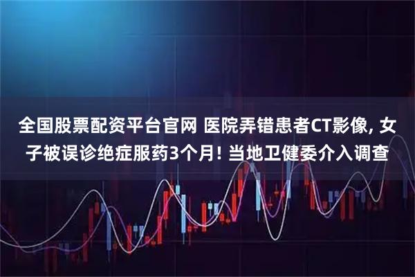 全国股票配资平台官网 医院弄错患者CT影像, 女子被误诊绝症服药3个月! 当地卫健委介入调查