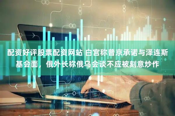 配资好评股票配资网站 白宫称普京承诺与泽连斯基会面，俄外长称俄乌会谈不应被刻意炒作