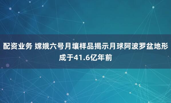 配资业务 嫦娥六号月壤样品揭示月球阿波罗盆地形成于41.6亿年前