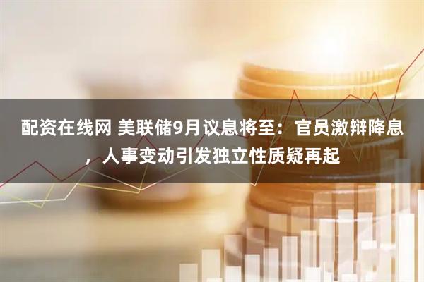 配资在线网 美联储9月议息将至：官员激辩降息，人事变动引发独立性质疑再起