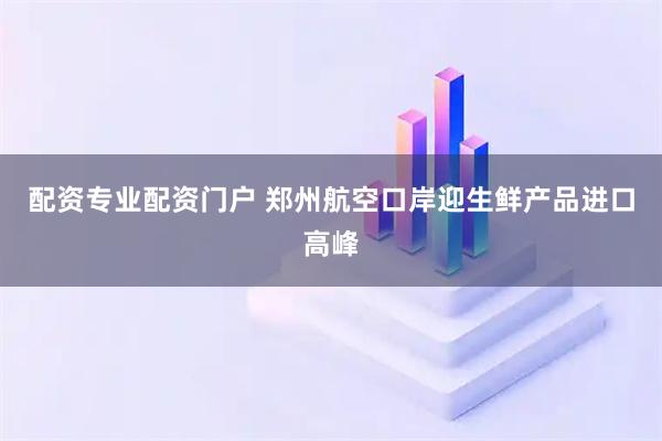 配资专业配资门户 郑州航空口岸迎生鲜产品进口高峰