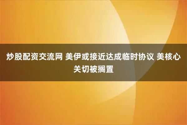 炒股配资交流网 美伊或接近达成临时协议 美核心关切被搁置